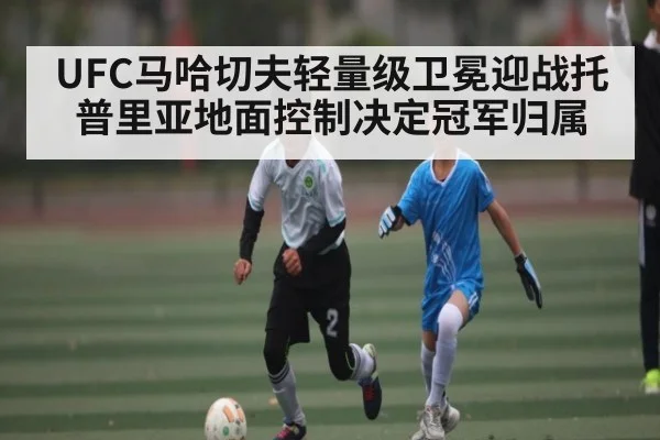 UFC马哈切夫轻量级卫冕迎战托普里亚地面控制决定冠军归属 | kaiyun