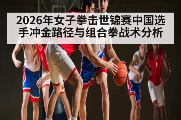 2026年女子拳击世锦赛中国选手冲金路径与组合拳战术分析