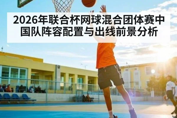 2026年联合杯网球混合团体赛中国队阵容配置与出线前景分析